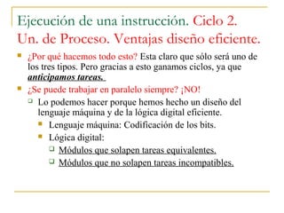 Ejecución de una instrucción. Ciclo 2.
Un. de Proceso. Ventajas diseño eficiente.
 ¿Por qué hacemos todo esto? Esta claro que sólo será uno de
los tres tipos. Pero gracias a esto ganamos ciclos, ya que
anticipamos tareas.
 ¿Se puede trabajar en paralelo siempre? ¡NO!
 Lo podemos hacer porque hemos hecho un diseño del
lenguaje máquina y de la lógica digital eficiente.
 Lenguaje máquina: Codificación de los bits.
 Lógica digital:
 Módulos que solapen tareas equivalentes.
 Módulos que no solapen tareas incompatibles.
 