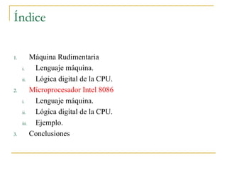 Índice
1. Máquina Rudimentaria
i. Lenguaje máquina.
ii. Lógica digital de la CPU.
2. Microprocesador Intel 8086
i. Lenguaje máquina.
ii. Lógica digital de la CPU.
iii. Ejemplo.
3. Conclusiones
 
