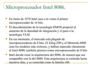 Microprocesador Intel 8086.
 En Junio de 1978 Intel saca a la venta el primer
microprocesador de 16 bits.
 El descubrimiento de la tecnología HMOS propició el
aumento de la densidad de integración y el paso a la
tecnología VLSI.
 En ese momento, el mercado está plagado de
microprocesadores de 8 bits. El Zilog Z80 y el Motorola 6800
eran los modelos más exitosos, y habían superado claramente
al Intel 8080, también pionero como microprocesador de 8 bits
 Intel decide crear la arquitectura del 8086, de manera que sea
compatible con la del 8080. Esta arquitectura se extiende hasta
nuestros días, y es conocida como la familia x86.
 