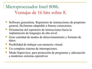 Microprocesador Intel 8086.
Ventajas de 16 bits sobre 8.
 Software generalista. Repertorio de instrucciones de propósito
general, fácilmente adaptable a futuras extensiones.
 Orientación del repertorio de instrucciones hacia la
implantación de lenguajes de alto nivel.
 Gran cantidad de modos de direccionamiento y formato de
datos.
 Posibilidad de trabajar con memoria virtual.
 Un completo sistema de interrupciones.
 Modo Supervisor, para protección de programas y adecuación
a modernos sistemas operativos
 