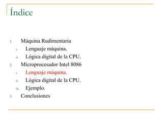 Índice
1. Máquina Rudimentaria
i. Lenguaje máquina.
ii. Lógica digital de la CPU.
2. Microprocesador Intel 8086
i. Lenguaje máquina.
ii. Lógica digital de la CPU.
iii. Ejemplo.
3. Conclusiones
 