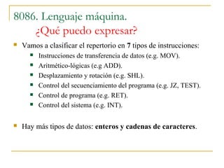 8086. Lenguaje máquina.
¿Qué puedo expresar?
 Vamos a clasificar el repertorio en 7 tipos de instrucciones:
 Instrucciones de transferencia de datos (e.g. MOV).
 Aritmético-lógicas (e.g ADD).
 Desplazamiento y rotación (e.g. SHL).
 Control del secuenciamiento del programa (e.g. JZ, TEST).
 Control de programa (e.g. RET).
 Control del sistema (e.g. INT).
 Hay más tipos de datos: enteros y cadenas de caracteres.
 