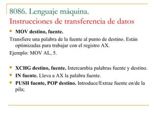 8086. Lenguaje máquina.
Instrucciones de transferencia de datos
 MOV destino, fuente.
Transfiere una palabra de la fuente al punto de destino. Están
optimizadas para trabajar con el registro AX.
Ejemplo: MOV AL, 5.
 XCHG destino, fuente. Intercambia palabras fuente y destino.
 IN fuente. Lleva a AX la palabra fuente.
 PUSH fuente, POP destino. Introduce/Extrae fuente en/de la
pila;
 