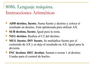 8086. Lenguaje máquina.
Instrucciones Aritméticas
 ADD destino, fuente. Suma fuente y destino y coloca el
resultado en destino. Está optimizada para utilizar AX.
 SUB destino, fuente. Igual para la resta.
 NEG destino. Realiza el C2 del destino.
 MUL fuente; DIV fuente. Se multiplica fuente por el
contenido de AX y se deja el resultado en AX; Igual para la
división.
 INC destino; DEC destino. Suman o restan 1 al destino.
Usadas para el control de bucles.
 
