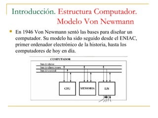 Introducción. Estructura Computador.
Modelo Von Newmann
 En 1946 Von Newmann sentó las bases para diseñar un
computador. Su modelo ha sido seguido desde el ENIAC,
primer ordenador electrónico de la historia, hasta los
computadores de hoy en día.
 