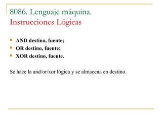 8086. Lenguaje máquina.
Instrucciones Lógicas
 AND destino, fuente;
 OR destino, fuente;
 XOR destino, fuente.
Se hace la and/or/xor lógica y se almacena en destino.
 