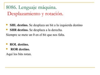 8086. Lenguaje máquina.
Desplazamiento y rotación.
 SHL destino. Se desplaza un bit a la izquierda destino
 SHR destino. Se desplaza a la derecha.
Siempre se mete un 0 en el bit que nos falta.
 ROL destino.
 ROR destino.
Aquí los bits rotan.
 