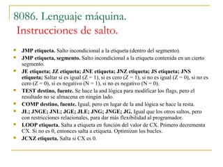 8086. Lenguaje máquina.
Instrucciones de salto.
 JMP etiqueta. Salto incondicional a la etiqueta (dentro del segmento).
 JMP etiqueta, segmento. Salto incondicional a la etiqueta contenida en un cierto
segmento.
 JE etiqueta; JZ etiqueta; JNE etiqueta; JNZ etiqueta; JS etiqueta; JNS
etiqueta; Saltar si es igual (Z = 1), si es cero (Z = 1), si no es igual (Z = 0), si no es
cero (Z = 0), si es negativo (N = 1), si no es negativo (N = 0).
 TEST destino, fuente. Se hace la and lógica para modificar los flags, pero el
resultado no se almacena en ningún lado.
 COMP destino, fuente. Igual, pero en lugar de la and lógica se hace la resta.
 JL; JNGE; JNL; JGE; JLE; JNG; JNGE; JG. Igual que los otros saltos, pero
con restricciones relacionales, para dar más flexibilidad al programador.
 LOOP etiqueta. Salta a etiqueta en función del valor de CX. Primero decrementa
CX. Si no es 0, entonces salta a etiqueta. Optimizan los bucles.
 JCXZ etiqueta. Salta si CX es 0.
 
