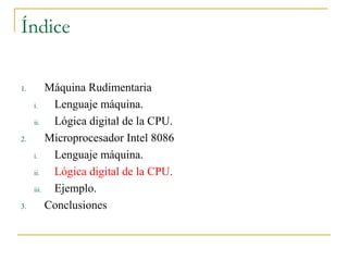 Índice
1. Máquina Rudimentaria
i. Lenguaje máquina.
ii. Lógica digital de la CPU.
2. Microprocesador Intel 8086
i. Lenguaje máquina.
ii. Lógica digital de la CPU.
iii. Ejemplo.
3. Conclusiones
 