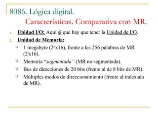 8086. Lógica digital.
Características. Comparativa con MR.
1. Unidad I/O: Aquí sí que hay que tener la Unidad de I/O.
2. Unidad de Memoria:
 1 megabyte (220
x16), frente a las 256 palabras de MR
(28
x16).
 Memoria “segmentada” (MR no segmentada).
 Bus de direcciones de 20 bits (frente al de 8 bits de MR).
 Múltiples modos de direccionamiento (frente al indexado
de MR).
 