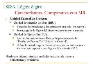 8086. Lógica digital.
Características. Comparativa con MR.
3. Unidad Central de Proceso:
 Unidad de Interfaz del Bus (BIU):
 Busca las instrucciones y las guarda en una cola “de espera”.
 Se encarga de la lógica del direccionamiento con memoria.
 Unidad de Ejecución (EU):
 Ejecuta las instrucciones. Esta es la que contendría la
“Unidad de Proceso” y “Unidad de Control”.
 Utiliza la cola de espera para ir ejecutando las instrucciones
sin tener que esperar a que lleguen de memoria. GAP.
Hardware interno: Ambas unidades trabajan de manera
simultánea y asíncrona.
 