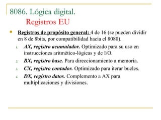 8086. Lógica digital.
Registros EU
 Registros de propósito general: 4 de 16 (se pueden dividir
en 8 de 8bits, por compatibilidad hacia el 8080).
1. AX, registro acumulador. Optimizado para su uso en
instrucciones aritmético-lógicas y de I/O.
2. BX, registro base. Para direccionamiento a memoria.
3. CX, registro contador. Optimizado para iterar bucles.
4. DX, registro datos. Complemento a AX para
multiplicaciones y divisiones.
 