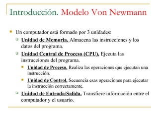 Introducción. Modelo Von Newmann
 Un computador está formado por 3 unidades:
 Unidad de Memoria. Almacena las instrucciones y los
datos del programa.
 Unidad Central de Proceso (CPU). Ejecuta las
instrucciones del programa.
 Unidad de Proceso. Realiza las operaciones que ejecutan una
instrucción.
 Unidad de Control. Secuencia esas operaciones para ejecutar
la instrucción correctamente.
 Unidad de Entrada/Salida. Transfiere información entre el
computador y el usuario.
 