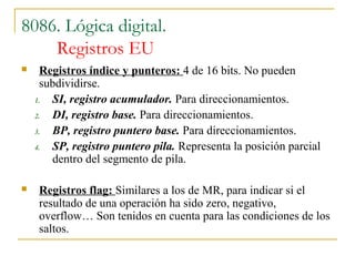 8086. Lógica digital.
Registros EU
 Registros índice y punteros: 4 de 16 bits. No pueden
subdividirse.
1. SI, registro acumulador. Para direccionamientos.
2. DI, registro base. Para direccionamientos.
3. BP, registro puntero base. Para direccionamientos.
4. SP, registro puntero pila. Representa la posición parcial
dentro del segmento de pila.
 Registros flag: Similares a los de MR, para indicar si el
resultado de una operación ha sido zero, negativo,
overflow… Son tenidos en cuenta para las condiciones de los
saltos.
 