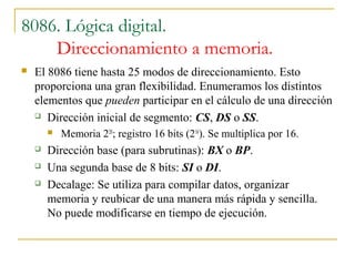 8086. Lógica digital.
Direccionamiento a memoria.
 El 8086 tiene hasta 25 modos de direccionamiento. Esto
proporciona una gran flexibilidad. Enumeramos los distintos
elementos que pueden participar en el cálculo de una dirección
 Dirección inicial de segmento: CS, DS o SS.
 Memoria 220
; registro 16 bits (216
). Se multiplica por 16.
 Dirección base (para subrutinas): BX o BP.
 Una segunda base de 8 bits: SI o DI.
 Decalage: Se utiliza para compilar datos, organizar
memoria y reubicar de una manera más rápida y sencilla.
No puede modificarse en tiempo de ejecución.
 