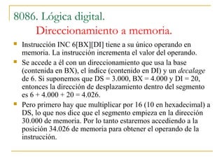 8086. Lógica digital.
Direccionamiento a memoria.
 Instrucción INC 6[BX][DI] tiene a su único operando en
memoria. La instrucción incrementa el valor del operando.
 Se accede a él con un direccionamiento que usa la base
(contenida en BX), el índice (contenido en DI) y un decalage
de 6. Si suponemos que DS = 3.000, BX = 4.000 y DI = 20,
entonces la dirección de desplazamiento dentro del segmento
es 6 + 4.000 + 20 = 4.026.
 Pero primero hay que multiplicar por 16 (10 en hexadecimal) a
DS, lo que nos dice que el segmento empieza en la dirección
30.000 de memoria. Por lo tanto estaremos accediendo a la
posición 34.026 de memoria para obtener el operando de la
instrucción.
 