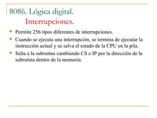 8086. Lógica digital.
Interrupciones.
 Permite 256 tipos diferentes de interrupciones.
 Cuando se ejecuta una interrupción, se termina de ejecutar la
instrucción actual y se salva el estado de la CPU en la pila.
 Salta a la subrutina cambiando CS e IP por la dirección de la
subrutina dentro de la memoria.
 