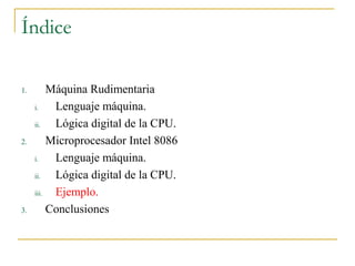 Índice
1. Máquina Rudimentaria
i. Lenguaje máquina.
ii. Lógica digital de la CPU.
2. Microprocesador Intel 8086
i. Lenguaje máquina.
ii. Lógica digital de la CPU.
iii. Ejemplo.
3. Conclusiones
 