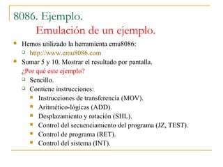 8086. Ejemplo.
Emulación de un ejemplo.
 Hemos utilizado la herramienta emu8086:
 http://www.emu8086.com
 Sumar 5 y 10. Mostrar el resultado por pantalla.
¿Por qué este ejemplo?
 Sencillo.
 Contiene instrucciones:
 Instrucciones de transferencia (MOV).
 Aritmético-lógicas (ADD).
 Desplazamiento y rotación (SHL).
 Control del secuenciamiento del programa (JZ, TEST).
 Control de programa (RET).
 Control del sistema (INT).
 