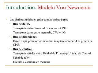 Introducción. Modelo Von Newmann
 Las distintas unidades están comunicadas: buses
 Bus de datos.
Transporta instrucciones de memoria a CPU.
Transporta datos entre memoria, CPU y I/O.
 Bus de direcciones.
Dicen a qué posición de memoria se quiere acceder. Las genera la
CPU.
 Bus de control.
Transporta señales entre Unidad de Proceso y Unidad de Control.
Señal de reloj.
Lectura o escritura en memoria.
 