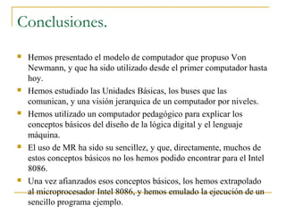 Conclusiones.
 Hemos presentado el modelo de computador que propuso Von
Newmann, y que ha sido utilizado desde el primer computador hasta
hoy.
 Hemos estudiado las Unidades Básicas, los buses que las
comunican, y una visión jerarquica de un computador por niveles.
 Hemos utilizado un computador pedagógico para explicar los
conceptos básicos del diseño de la lógica digital y el lenguaje
máquina.
 El uso de MR ha sido su sencillez, y que, directamente, muchos de
estos conceptos básicos no los hemos podido encontrar para el Intel
8086.
 Una vez afianzados esos conceptos básicos, los hemos extrapolado
al microprocesador Intel 8086, y hemos emulado la ejecución de un
sencillo programa ejemplo.
 