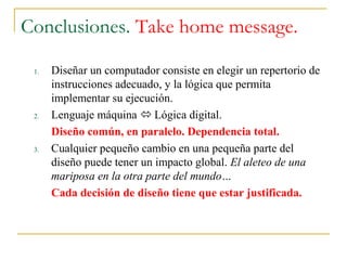 Conclusiones. Take home message.
1. Diseñar un computador consiste en elegir un repertorio de
instrucciones adecuado, y la lógica que permita
implementar su ejecución.
2. Lenguaje máquina  Lógica digital.
Diseño común, en paralelo. Dependencia total.
3. Cualquier pequeño cambio en una pequeña parte del
diseño puede tener un impacto global. El aleteo de una
mariposa en la otra parte del mundo…
Cada decisión de diseño tiene que estar justificada.
 