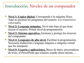 Introducción. Niveles de un computador
 Nivel 1: Lógica digital. Corresponde a la máquina física.
Aquí se ejecutan los programas del usuario. Los transistores
conectados.
 Nivel 2: Lenguaje máquina. Nivel más bajo al que tiene
acceso el usuario. Primer nivel de programación.
 Nivel 3: Sistema operativo. Gestiona y protege los recursos
del computador.
 Nivel 4: Lenguajes de alto nivel. Facilitan la programación.
Necesaria traducción a lenguaje máquina o máquina virtual
que los interprete.
 Nivel 5: Usuario y aplicaciones. Bases de datos, procesadores
de texto, el PowerPoint que estamos usando ahora mismo,…
 