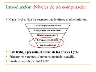 Introducción. Niveles de un computador
 Cada nivel utiliza los recursos que le ofrece el nivel inferior.
 Este trabajo presenta el diseño de los niveles 1 y 2.
 Primero los veremos sobre un computador sencillo.
 Finalmente, sobre el Intel 8086.
 