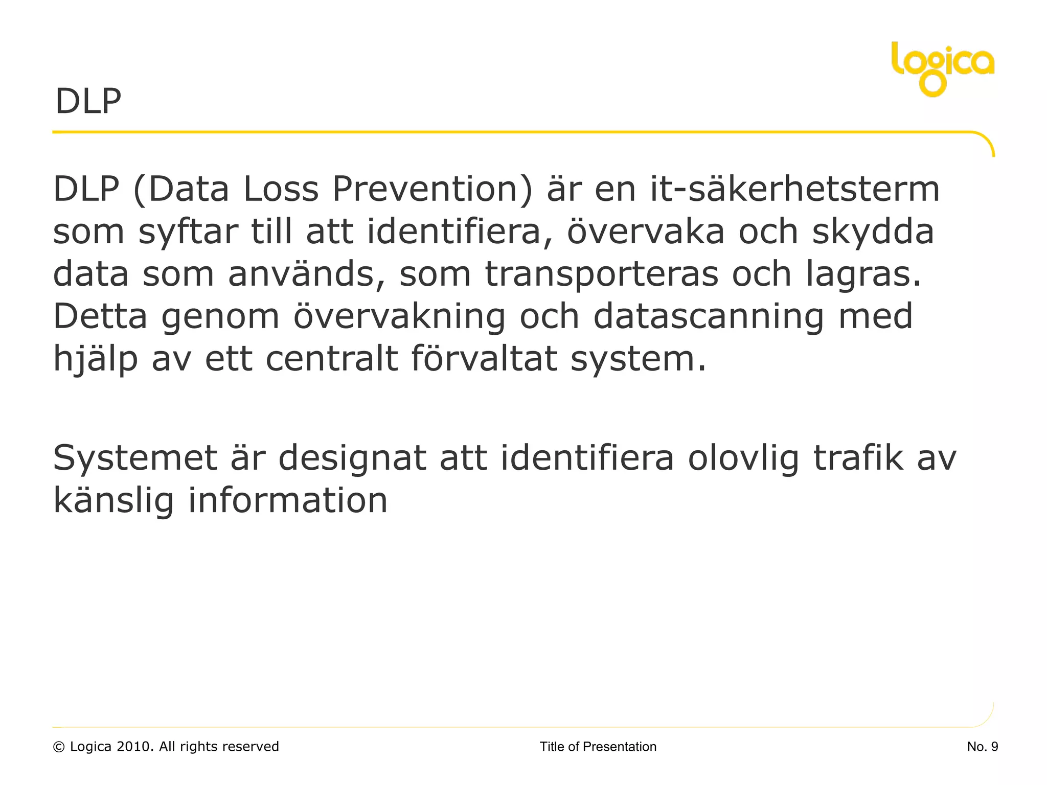 DLP (Data Loss Prevention) är en it-säkerhetsterm som syftar till att identifiera, övervaka och skydda data som används, som transporteras och lagras. Detta genom övervakning och datascanning med hjälp av ett centralt förvaltat system. Systemet är designat att identifiera olovlig trafik av känslig information DLP No.  Title of Presentation 