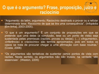 “ Argumento: do latim,  argumentu ; Raciocínio destinado a provar ou a refutar determinada tese; Raciocínio de que se tira uma consequência”. (Infopédia [Em linha], 2003-2005).  “ O que é um argumento? É um conjunto de proposições em que se pretende que uma delas (a conclusão, tese ou um ponto de vista) seja sustentada pelas premissas (razões, provas ou ideias). (…) «Argumento», «inferência» e «raciocínio» são termos aproximados, pois em todos os casos se trata de procurar chegar a uma afirmação com base noutras.” (Costa, 2006) “ Os argumentos são tentativas de sustentar certos pontos de vista com razões. Neste sentido, os argumentos não são inúteis; na verdade, são essenciais”. (Weston, 2205) O que é o argumento? Frase, proposição, juízo e raciocínio 