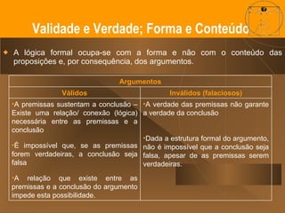 A lógica formal ocupa-se com a forma e não com o conteúdo das proposições e, por consequência, dos argumentos. Validade -é uma propriedade do argumento verdade - é uma propriedade das proposições que o constituem.  Os argumentos podem ser válidos ou inválidos. E o que a lógica nos pode garantir é que se o argumento (dedutivo) for válido e as premissas forem verdadeiras, é impossível que a conclusão seja falsa.  Validade e Verdade; Forma e Conteúdo  Argumentos Válidos Inválidos (falaciosos) A premissas sustentam a conclusão – Existe uma relação/ conexão (lógica) necessária entre as premissas e a conclusão É impossível que, se as premissas forem verdadeiras, a conclusão seja falsa A relação que existe entre as premissas e a conclusão do argumento impede esta possibilidade. A verdade das premissas não garante a verdade da conclusão Dada a estrutura formal do argumento, não é impossível que a conclusão seja falsa, apesar de as premissas serem verdadeiras. 