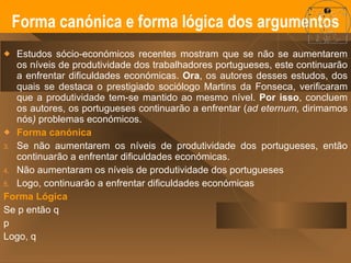 Estudos sócio-económicos recentes mostram que se não se aumentarem os níveis de produtividade dos trabalhadores portugueses, este continuarão a enfrentar dificuldades económicas.  Ora , os autores desses estudos, dos quais se destaca o prestigiado sociólogo Martins da Fonseca, verificaram que a produtividade tem-se mantido ao mesmo nível.  Por isso , concluem os autores, os portugueses continuarão a enfrentar ( ad eternum,  dirimamos   nós )  problemas económicos. Forma canónica  Se não aumentarem os níveis de produtividade dos portugueses, então continuarão a enfrentar dificuldades económicas.  Não aumentaram os níveis de produtividade dos portugueses Logo, continuarão a enfrentar dificuldades económicas Forma Lógica Se p então q p Logo, q Forma canónica e forma lógica dos argumentos 