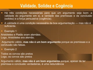 Há três condições necessárias para que um argumento seja bom: a validade do argumento em si, a verdade das premissas e da conclusão (solidez) e a força persuasiva (cogência). A validade é uma condição necessária da boa argumentação — mas não é suficiente.  Exemplo 1 Aristóteles e Platão eram alemães. Logo, Aristóteles era alemão. Argumento válido,  mas   não é um bom argumento  porque as premissas e a conclusão são falsas. Exemplo 2 Todos os corvos são pretos Logo, os corvos são pretos Argumento válido,  mas não é um bom argumento  porque, apesar de ter premissa e conclusão verdadeiras, é uma redundância Validade, Solidez e Cogência 