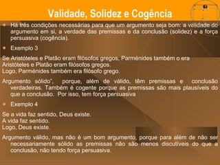 Há três condições necessárias para que um argumento seja bom: a validade do argumento em si, a verdade das premissas e da conclusão (solidez) e a força persuasiva (cogência). Exemplo 3 Se Aristóteles e Platão eram filósofos gregos, Parménides também o era Aristóteles e Platão eram filósofos gregos. Logo, Parménides também era filósofo grego. Argumento sólido”,  porque, além de válido, têm premissas e  conclusão verdadeiras. Também é cogente porque as premissas são mais plausíveis do que a conclusão.  Por isso, tem força persuasiva Exemplo 4 Se a vida faz sentido, Deus existe. A vida faz sentido. Logo, Deus existe. Argumento válido, mas não é um bom argumento, porque para além de não ser necessariamente sólido as premissas não são menos discutíveis do que a conclusão, não tendo força persuasiva. Validade, Solidez e Cogência 
