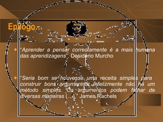 Epílogo… “ Aprender a pensar correctamente é a mais humana das aprendizagens ”. Desidério Murcho “ Seria bom se houvesse uma receita simples para  construir bons argumentos. Infelizmente não há um método simples. Os argumentos podem falhar de diversas maneiras  (…).” James Rachels  