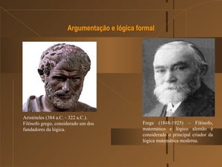 Argumentação e lógica formal Aristóteles (384 a.C. - 322 a.C.). Filósofo grego, considerado um dos fundadores da lógica. Frege (1848-1925) – Filósofo, matemático e lógico alemão é considerado o principal criador da lógica matemática moderna. 