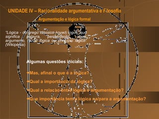 Algumas questões iniciais:        Mas, afinal o que é a lógica ? Qual a importância da lógica ? Qual a relação entre lógica e argumentação? Que importância tem a lógica na/para a argumentação?  UNIDADE IV – Racionalidade argumentativa e Filosofia  Argumentação e lógica formal “ Lógica - do grego clássico λογική logos, que significa palavra, pensamento, ideia, argumento, razão lógica ou princípio lógico” ( Wikipédia) 