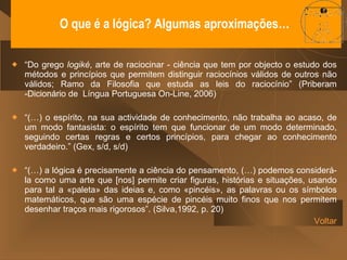 O que é a lógica? Algumas aproximações…  “ Do grego  logiké , arte de raciocinar - ciência que tem por objecto o estudo dos métodos e princípios que permitem distinguir raciocínios válidos de outros não válidos; Ramo da Filosofia que estuda as leis do raciocínio” (Priberam -Dicionário de  Língua Portuguesa On-Line, 2006) “ (…) o espírito, na sua actividade de conhecimento, não trabalha ao acaso, de um modo fantasista: o espírito tem que funcionar de um modo determinado, seguindo certas regras e certos princípios, para chegar ao conhecimento verdadeiro.” (Gex, s/d, s/d) “ (…) a lógica é precisamente a ciência do pensamento, (…) podemos considerá-la como uma arte que [nos] permite criar figuras, histórias e situações, usando para tal a «paleta» das ideias e, como «pincéis», as palavras ou os símbolos matemáticos, que são uma espécie de pincéis muito finos que nos permitem desenhar traços mais rigorosos”. (Silva,1992, p. 20) Voltar 