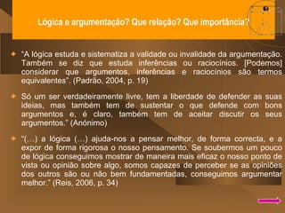 Lógica e argumentação? Que relação? Que importância? “ A lógica estuda e sistematiza a validade ou invalidade da argumentação. Também se diz que estuda inferências ou raciocínios. [Podemos] considerar que argumentos, inferências e raciocínios são termos equivalentes”. (Padrão, 2004, p. 19) Só um ser verdadeiramente livre, tem a liberdade de defender as suas ideias, mas também tem de sustentar o que defende com bons argumentos e, é claro, também tem de aceitar discutir os seus argumentos.” (Anónimo) “ (…) a lógica (…) ajuda-nos a pensar melhor, de forma correcta, e a expor de forma rigorosa o nosso pensamento. Se soubermos um pouco de lógica conseguimos mostrar de maneira mais eficaz o nosso ponto de vista ou opinião sobre algo, somos capazes de perceber se as opiniões dos outros são ou não bem fundamentadas, conseguimos argumentar melhor.” (Reis, 2006, p. 34) 