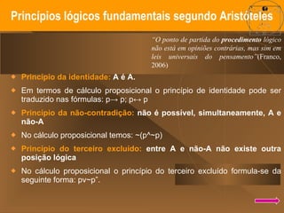 Princípios lógicos fundamentais segundo Aristóteles Princípio da identidade:  A é A.  Em termos de cálculo proposicional o princípio de identidade pode ser traduzido nas fórmulas:  p-> p; p↔ p Princípio da não-contradição:  não é possível, simultaneamente, A e não-A  No cálculo proposicional temos: ~(p^~p) Princípio do terceiro excluído:  entre A e não-A não existe outra posição lógica  No cálculo proposicional o princípio do terceiro excluído formula-se da seguinte forma:  pv~p”. “ O ponto de partida do  procedimento  lógico não está em opiniões contrárias, mas sim em leis universais do pensamento” (Franco, 2006) 