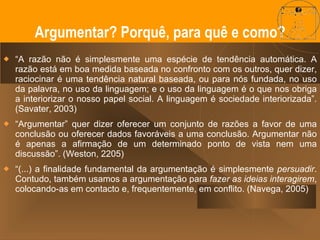 “ A razão não é simplesmente uma espécie de tendência automática. A razão está em boa medida baseada no confronto com os outros, quer dizer, raciocinar é uma tendência natural baseada, ou para nós fundada, no uso da palavra, no uso da linguagem; e o uso da linguagem é o que nos obriga a interiorizar o nosso papel social. A linguagem é sociedade interiorizada”. (Savater, 2003) “ Argumentar” quer dizer oferecer um conjunto de razões a favor de uma conclusão ou oferecer dados favoráveis a uma conclusão. Argumentar não é apenas a afirmação de um determinado ponto de vista nem uma discussão”. (Weston, 2205) “ (...) a finalidade fundamental da argumentação é simplesmente  persuadir . Contudo, também usamos a argumentação para  fazer as ideias interagirem , colocando-as em contacto e, frequentemente, em conflito. (Navega, 2005) Argumentar? Porquê, para quê e como? 