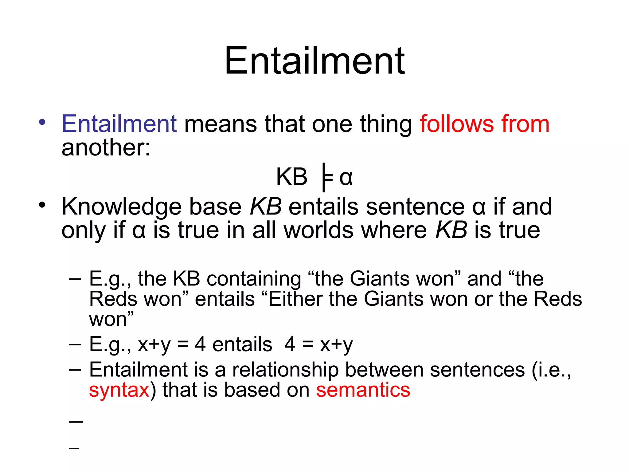 Entailment
• Entailment means that one thing follows from
another:
KB ╞ α
• Knowledge base KB entails sentence α if and
only if α is true in all worlds where KB is true
– E.g., the KB containing “the Giants won” and “the
Reds won” entails “Either the Giants won or the Reds
won”
– E.g., x+y = 4 entails 4 = x+y
– Entailment is a relationship between sentences (i.e.,
syntax) that is based on semantics
–
–
 