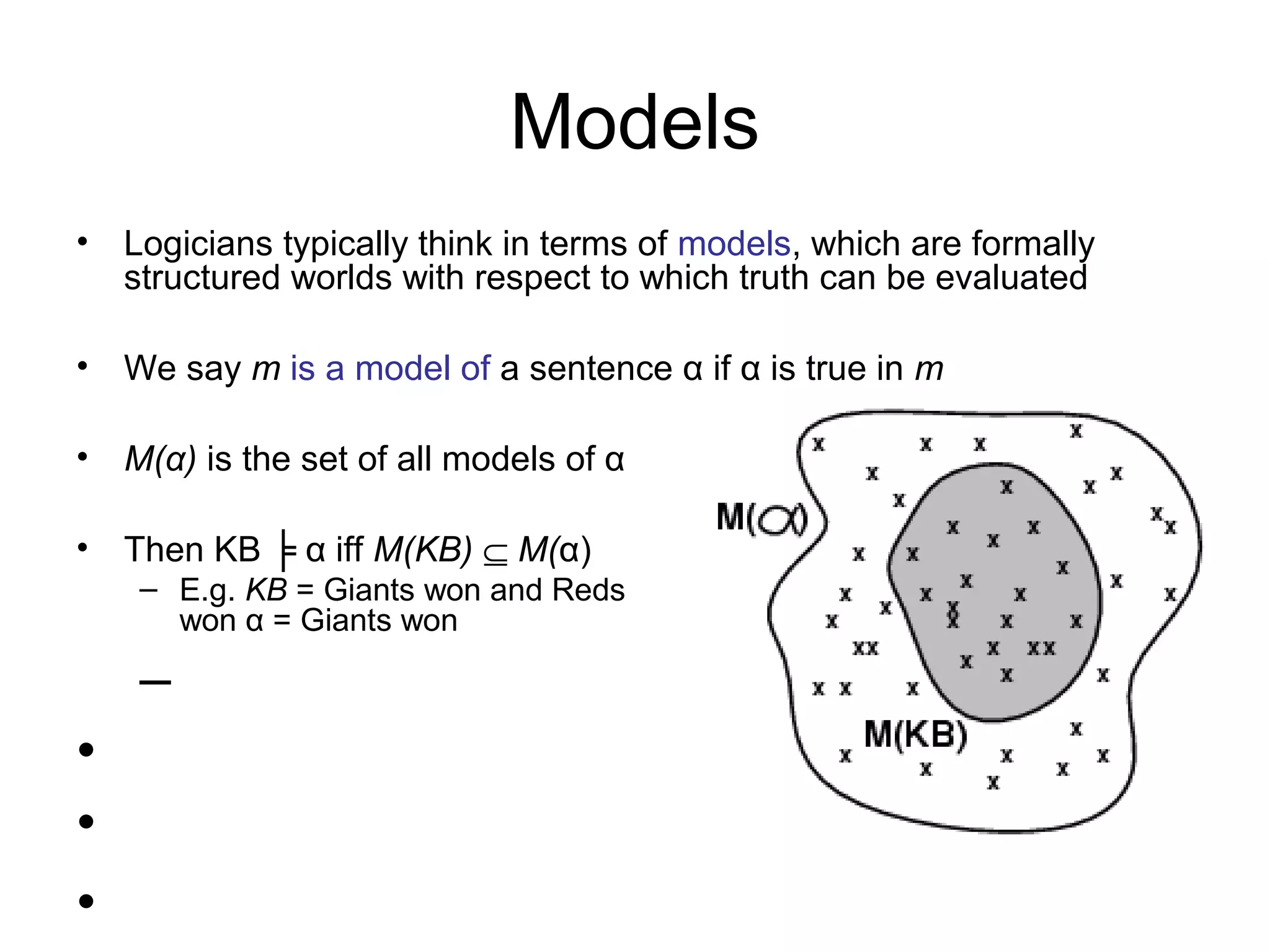 Models
• Logicians typically think in terms of models, which are formally
structured worlds with respect to which truth can be evaluated
• We say m is a model of a sentence α if α is true in m
• M(α) is the set of all models of α
• Then KB ╞ α iff M(KB) ⊆ M(α)
– E.g. KB = Giants won and Reds
won α = Giants won
–
•
•
•
 