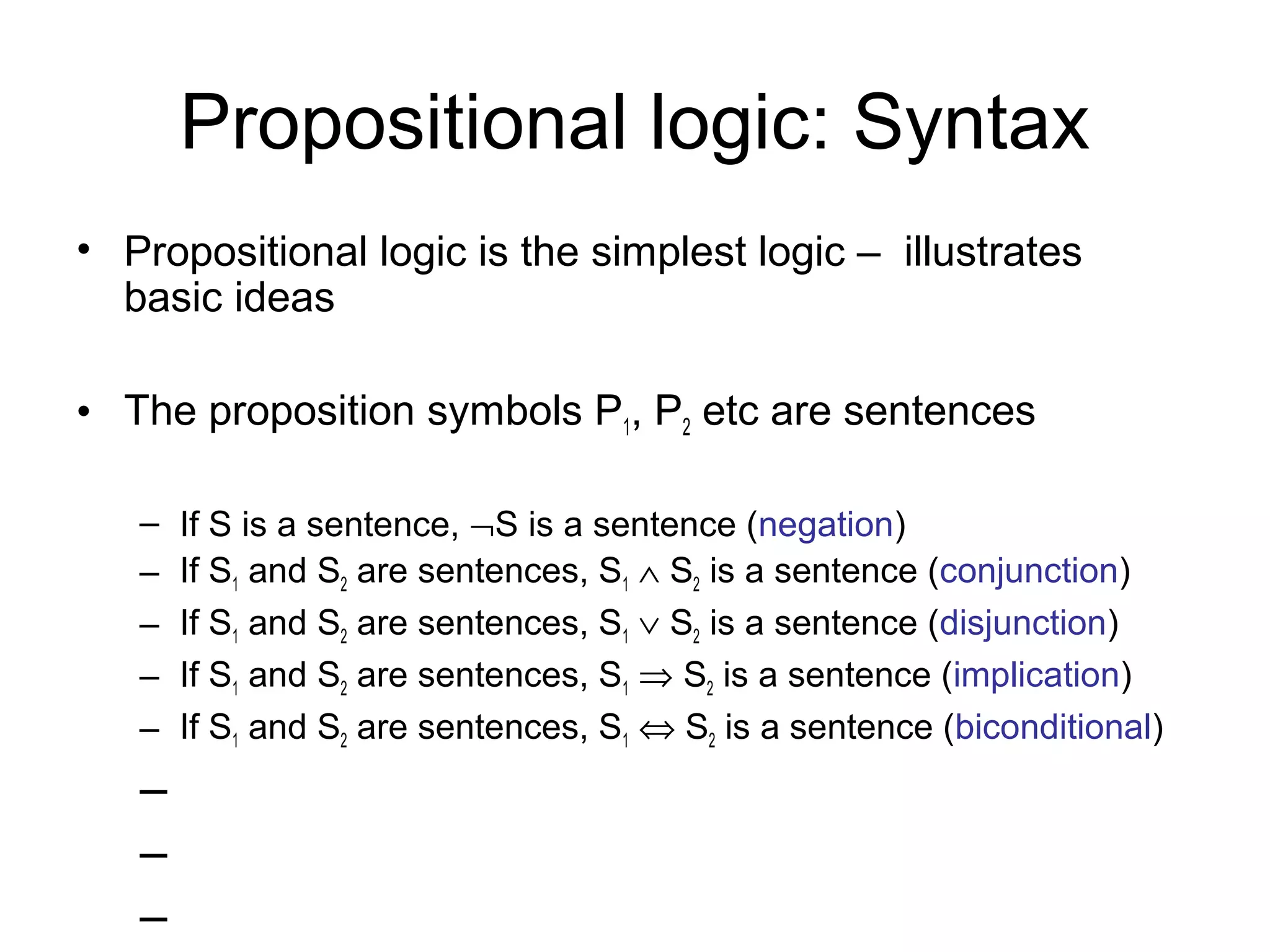 Propositional logic: Syntax
• Propositional logic is the simplest logic – illustrates
basic ideas
• The proposition symbols P1, P2 etc are sentences
– If S is a sentence, ¬S is a sentence (negation)
– If S1 and S2 are sentences, S1 ∧ S2 is a sentence (conjunction)
– If S1 and S2 are sentences, S1 ∨ S2 is a sentence (disjunction)
– If S1 and S2 are sentences, S1 ⇒ S2 is a sentence (implication)
– If S1 and S2 are sentences, S1 ⇔ S2 is a sentence (biconditional)
–
–
–
 