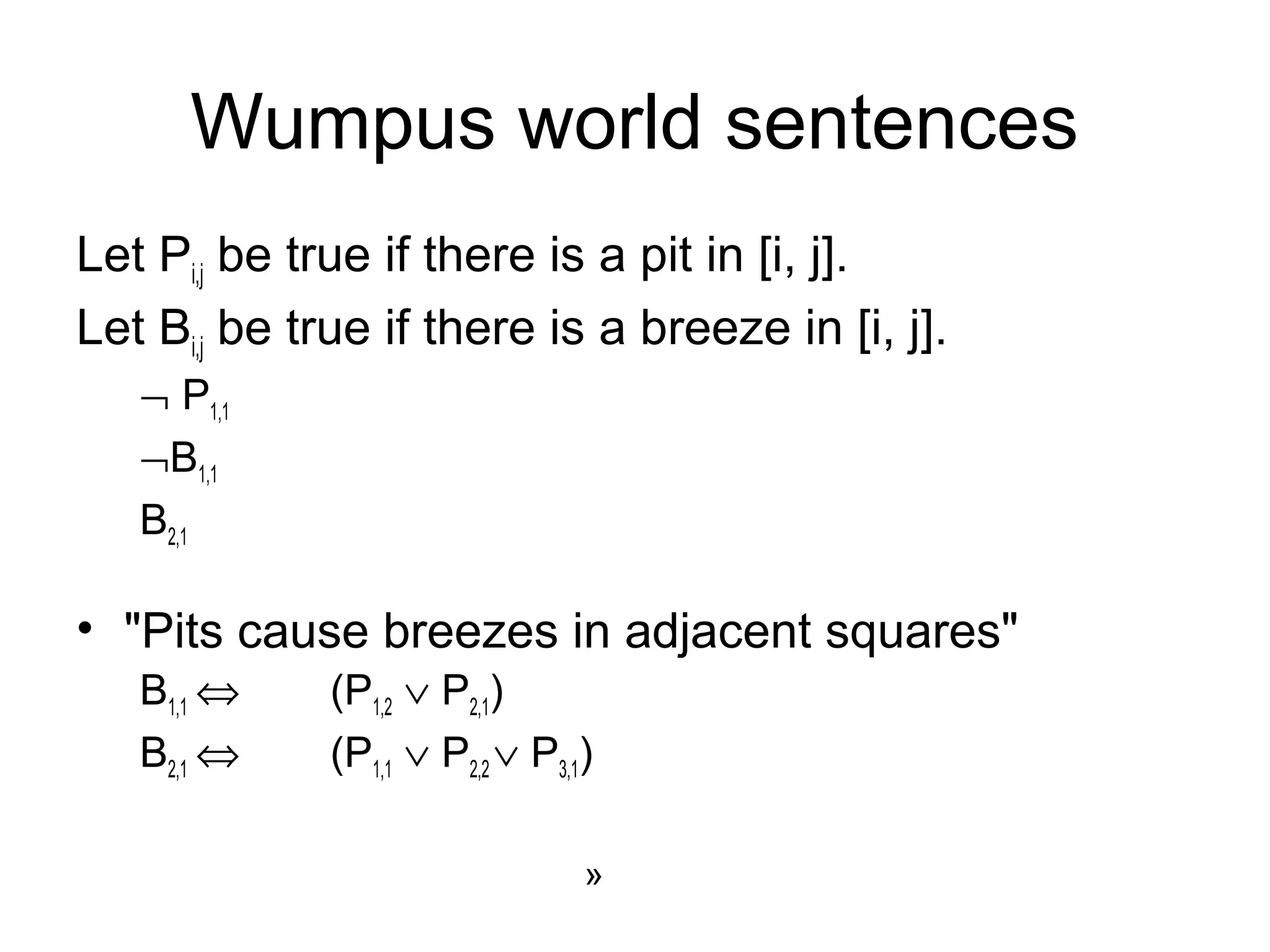 Wumpus world sentences
Let Pi,j be true if there is a pit in [i, j].
Let Bi,j be true if there is a breeze in [i, j].
¬ P1,1
¬B1,1
B2,1
• "Pits cause breezes in adjacent squares"
B1,1 ⇔ (P1,2 ∨ P2,1)
B2,1 ⇔ (P1,1 ∨ P2,2 ∨ P3,1)
»
 