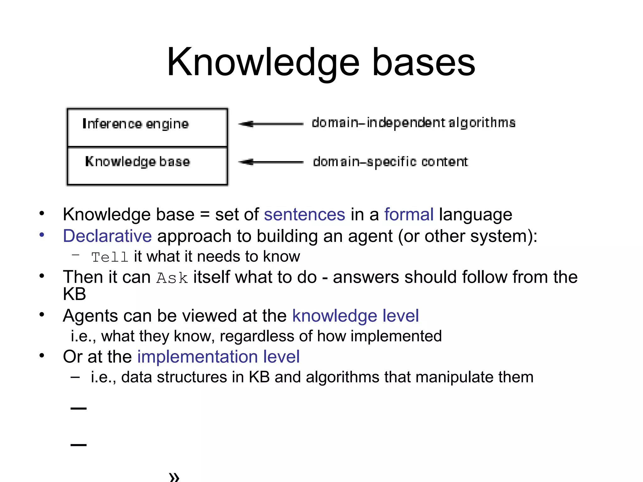 Knowledge bases
• Knowledge base = set of sentences in a formal language
• Declarative approach to building an agent (or other system):
– Tell it what it needs to know
• Then it can Ask itself what to do - answers should follow from the
KB
• Agents can be viewed at the knowledge level
i.e., what they know, regardless of how implemented
• Or at the implementation level
– i.e., data structures in KB and algorithms that manipulate them
–
–
 
