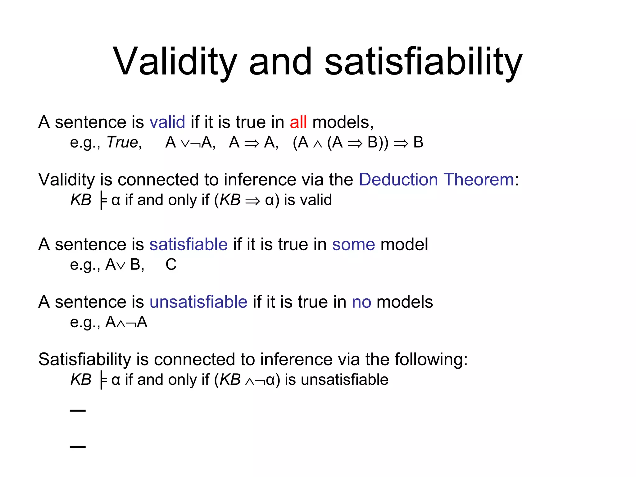 Validity and satisfiability
A sentence is valid if it is true in all models,
e.g., True, A ∨¬A, A ⇒ A, (A ∧ (A ⇒ B)) ⇒ B
Validity is connected to inference via the Deduction Theorem:
KB ╞ α if and only if (KB ⇒ α) is valid
A sentence is satisfiable if it is true in some model
e.g., A∨ B, C
A sentence is unsatisfiable if it is true in no models
e.g., A∧¬A
Satisfiability is connected to inference via the following:
KB ╞ α if and only if (KB ∧¬α) is unsatisfiable
–
–
 