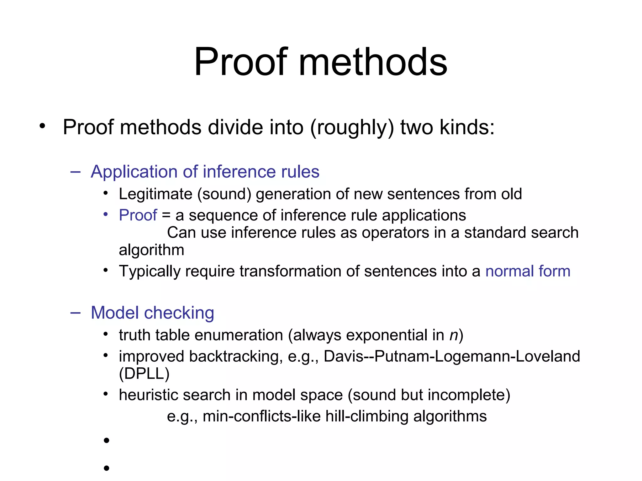 Proof methods
• Proof methods divide into (roughly) two kinds:
– Application of inference rules
• Legitimate (sound) generation of new sentences from old
• Proof = a sequence of inference rule applications
Can use inference rules as operators in a standard search
algorithm
• Typically require transformation of sentences into a normal form
– Model checking
• truth table enumeration (always exponential in n)
• improved backtracking, e.g., Davis--Putnam-Logemann-Loveland
(DPLL)
• heuristic search in model space (sound but incomplete)
e.g., min-conflicts-like hill-climbing algorithms
•
•
 