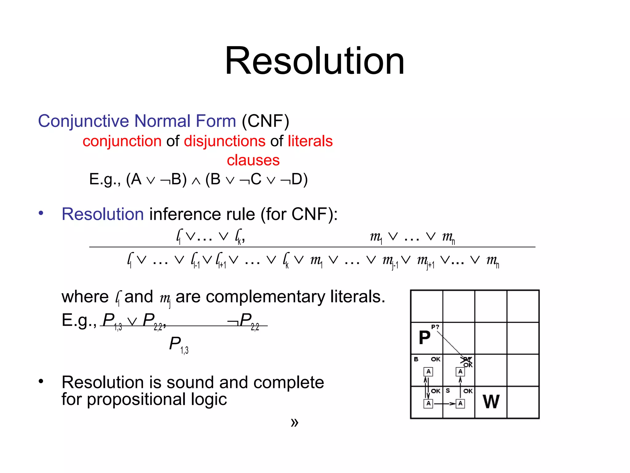 Resolution
Conjunctive Normal Form (CNF)
conjunction of disjunctions of literals
clauses
E.g., (A ∨ ¬B) ∧ (B ∨ ¬C ∨ ¬D)
• Resolution inference rule (for CNF):
li ∨… ∨ lk, m1 ∨ … ∨ mn
li ∨ … ∨ li-1 ∨li+1 ∨ … ∨ lk ∨ m1 ∨ … ∨ mj-1 ∨ mj+1 ∨... ∨ mn
where li and mj are complementary literals.
E.g., P1,3 ∨ P2,2, ¬P2,2
P1,3
• Resolution is sound and complete
for propositional logic
»
 
