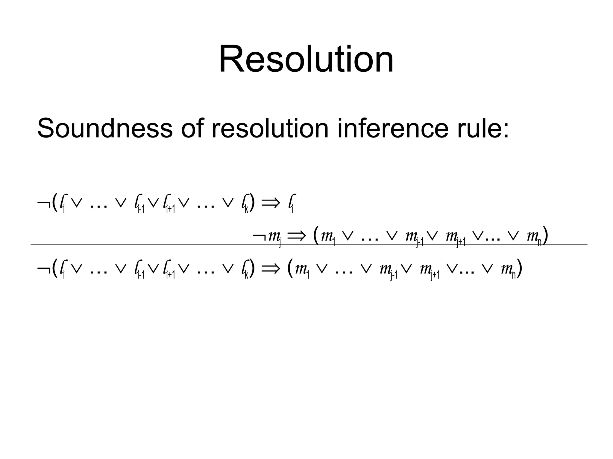 Resolution
Soundness of resolution inference rule:
¬(li ∨ … ∨ li-1 ∨li+1 ∨ … ∨ lk) ⇒ li
¬mj ⇒ (m1 ∨ … ∨ mj-1 ∨ mj+1 ∨... ∨ mn)
¬(li ∨ … ∨ li-1 ∨li+1 ∨ … ∨ lk) ⇒ (m1 ∨ … ∨ mj-1 ∨ mj+1 ∨... ∨ mn)
 